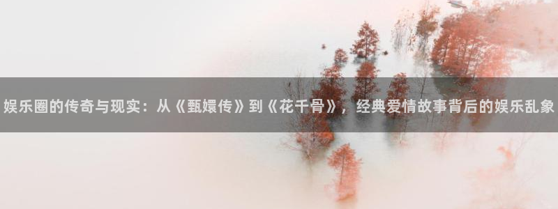 威九国际app官网下载：娱乐圈的传奇与现实：从《甄嬛传》到《花千骨》，经典爱情故事背后的娱乐乱象
